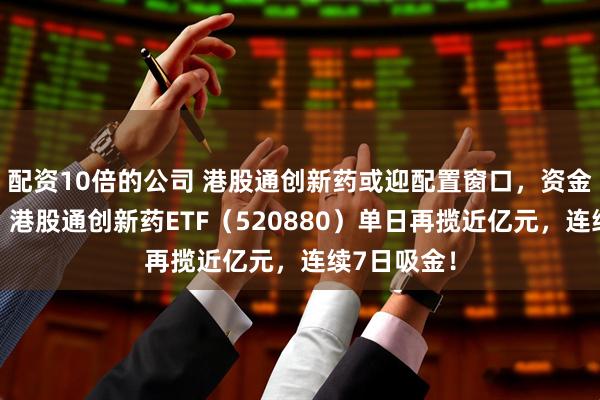 配资10倍的公司 港股通创新药或迎配置窗口，资金大举增仓！港股通创新药ETF（520880）单日再揽近亿元，连续7日吸金！