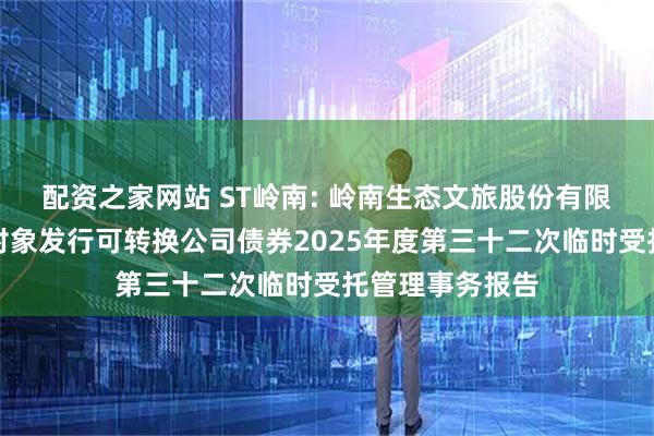 配资之家网站 ST岭南: 岭南生态文旅股份有限公司向不特定对象发行可转换公司债券2025年度第三十二次临时受托管理事务报告