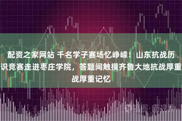配资之家网站 千名学子赛场忆峥嵘！山东抗战历史知识竞赛走进枣庄学院，答题间触摸齐鲁大地抗战厚重记忆