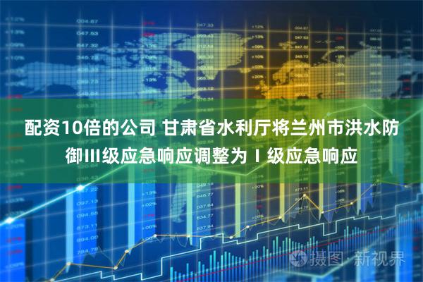 配资10倍的公司 甘肃省水利厅将兰州市洪水防御Ⅲ级应急响应调整为Ⅰ级应急响应