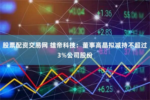 股票配资交易网 雄帝科技：董事高晶拟减持不超过3%公司股份