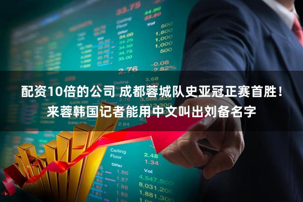 配资10倍的公司 成都蓉城队史亚冠正赛首胜！来蓉韩国记者能用中文叫出刘备名字