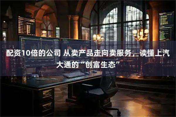配资10倍的公司 从卖产品走向卖服务，读懂上汽大通的“创富生态”