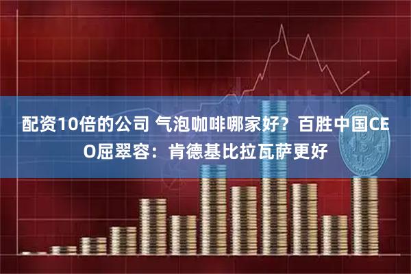 配资10倍的公司 气泡咖啡哪家好？百胜中国CEO屈翠容：肯德基比拉瓦萨更好