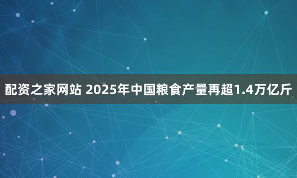 配资之家网站 2025年中国粮食产量再超1.4万亿斤