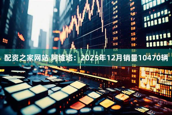配资之家网站 阿维塔：2025年12月销量10470辆