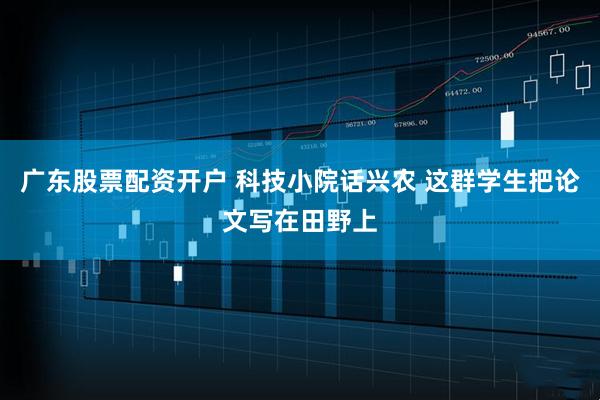 广东股票配资开户 科技小院话兴农 这群学生把论文写在田野上