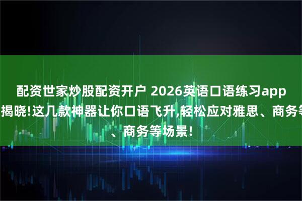 配资世家炒股配资开户 2026英语口语练习app排行榜揭晓!这几款神器让你口语飞升,轻松应对雅思、商务等场景!