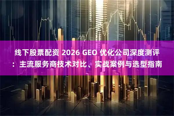 线下股票配资 2026 GEO 优化公司深度测评：主流服务商技术对比、实战案例与选型指南
