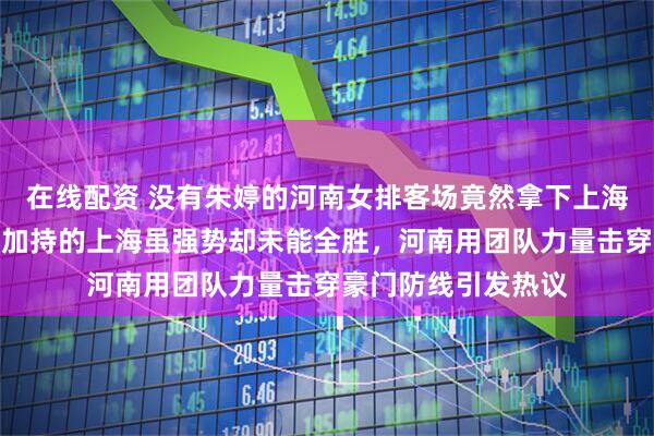 在线配资 没有朱婷的河南女排客场竟然拿下上海女排一局，双外援加持的上海虽强势却未能全胜，河南用团队力量击穿豪门防线引发热议