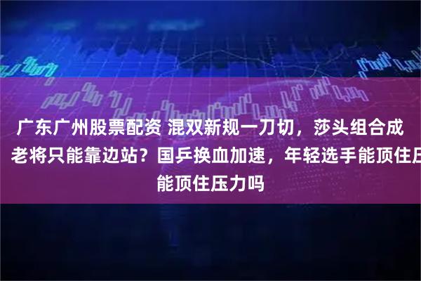 广东广州股票配资 混双新规一刀切，莎头组合成弃子，老将只能靠边站？国乒换血加速，年轻选手能顶住压力吗