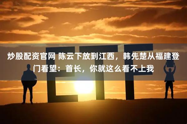 炒股配资官网 陈云下放到江西，韩先楚从福建登门看望：首长，你就这么看不上我
