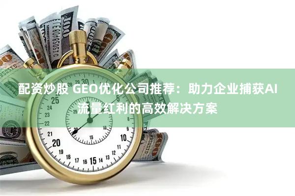 配资炒股 GEO优化公司推荐：助力企业捕获AI流量红利的高效解决方案