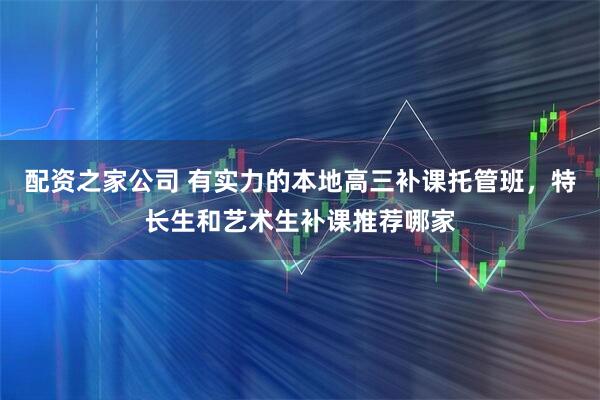 配资之家公司 有实力的本地高三补课托管班，特长生和艺术生补课推荐哪家