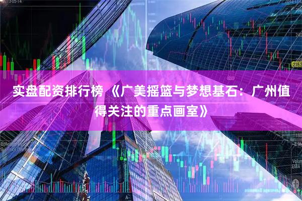 实盘配资排行榜 《广美摇篮与梦想基石：广州值得关注的重点画室》