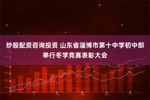 炒股配资咨询投资 山东省淄博市第十中学初中部举行冬学竞赛表彰大会