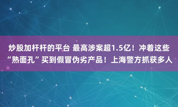 炒股加杆杆的平台 最高涉案超1.5亿！冲着这些“熟面孔”买到假冒伪劣产品！上海警方抓获多人