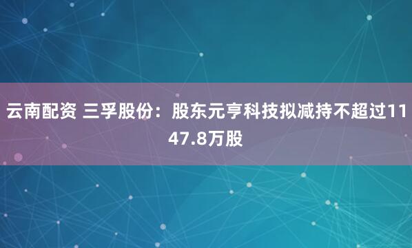云南配资 三孚股份：股东元亨科技拟减持不超过1147.8万股