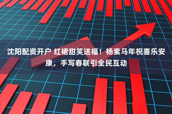 沈阳配资开户 红裙甜笑送福！杨紫马年祝喜乐安康，手写春联引全民互动