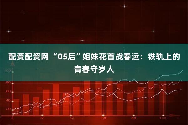 配资配资网 “05后”姐妹花首战春运：铁轨上的青春守岁人