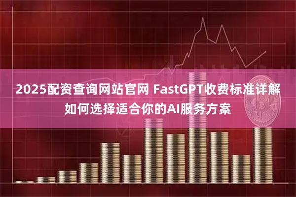 2025配资查询网站官网 FastGPT收费标准详解如何选择适合你的AI服务方案
