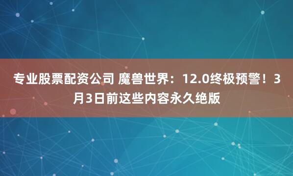 专业股票配资公司 魔兽世界：12.0终极预警！3月3日前这些内容永久绝版