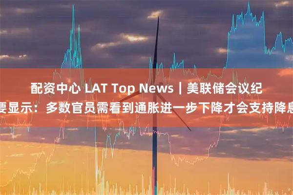 配资中心 LAT Top News｜美联储会议纪要显示：多数官员需看到通胀进一步下降才会支持降息