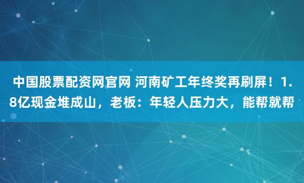 中国股票配资网官网 河南矿工年终奖再刷屏！1.8亿现金堆成山，老板：年轻人压力大，能帮就帮