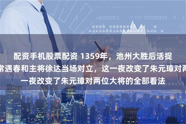配资手机股票配资 1359年，池州大胜后活捉三千陈友谅部众，常遇春和主将徐达当场对立，这一夜改变了朱元璋对两位大将的全部看法