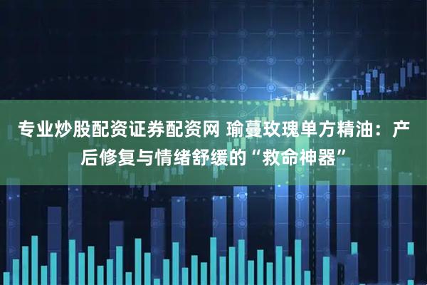 专业炒股配资证券配资网 瑜蔓玫瑰单方精油：产后修复与情绪舒缓的“救命神器”