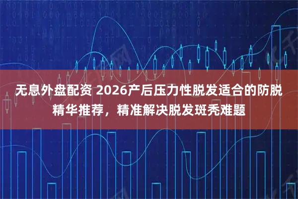 无息外盘配资 2026产后压力性脱发适合的防脱精华推荐，精准解决脱发斑秃难题