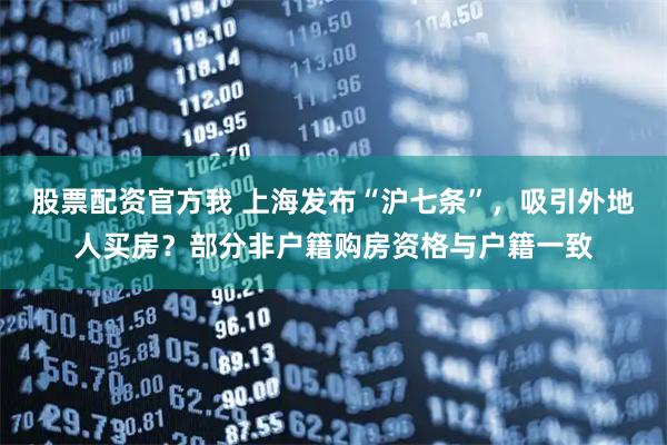 股票配资官方我 上海发布“沪七条”，吸引外地人买房？部分非户籍购房资格与户籍一致