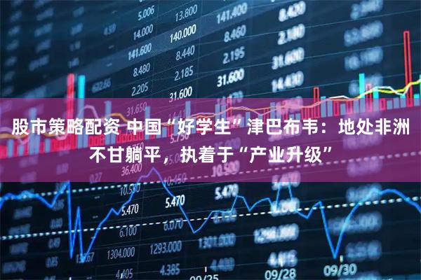 股市策略配资 中国“好学生”津巴布韦：地处非洲不甘躺平，执着于“产业升级”