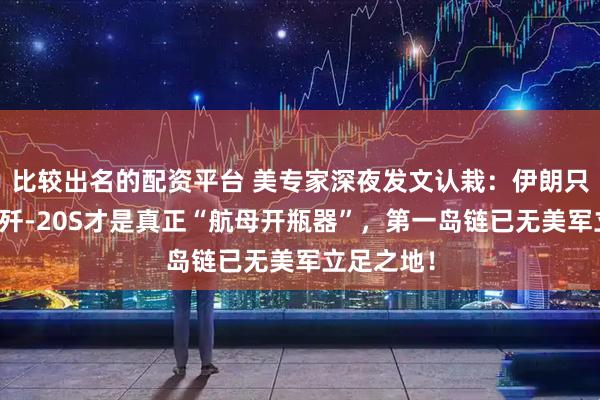 比较出名的配资平台 美专家深夜发文认栽：伊朗只是前菜，歼-20S才是真正“航母开瓶器”，第一岛链已无美军立足之地！