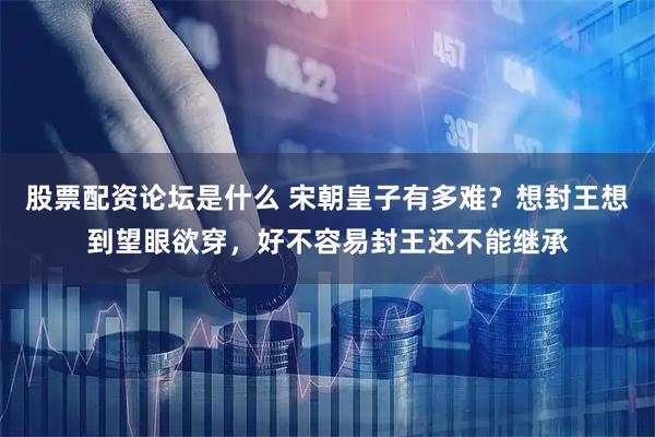 股票配资论坛是什么 宋朝皇子有多难？想封王想到望眼欲穿，好不容易封王还不能继承