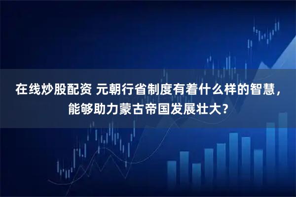 在线炒股配资 元朝行省制度有着什么样的智慧，能够助力蒙古帝国发展壮大？