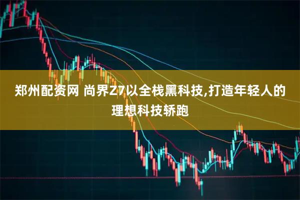 郑州配资网 尚界Z7以全栈黑科技,打造年轻人的理想科技轿跑