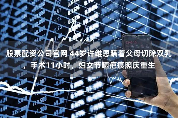 股票配资公司官网 44岁许维恩瞒着父母切除双乳，手术11小时，妇女节晒疤痕照庆重生