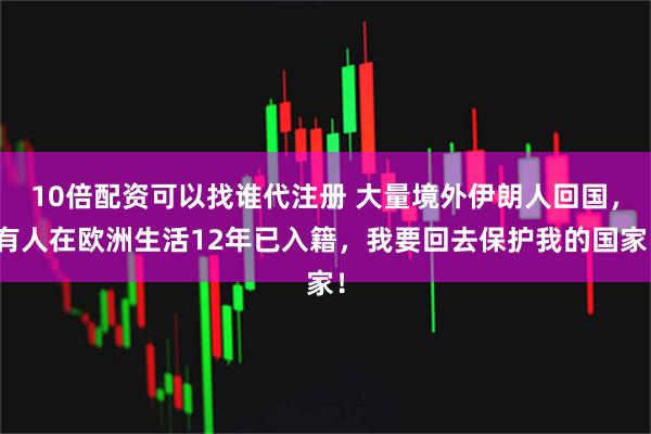 10倍配资可以找谁代注册 大量境外伊朗人回国，有人在欧洲生活12年已入籍，我要回去保护我的国家！