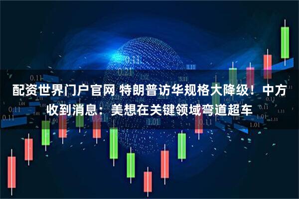 配资世界门户官网 特朗普访华规格大降级！中方收到消息：美想在关键领域弯道超车