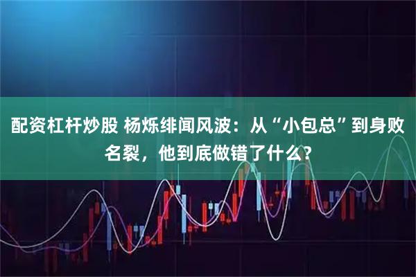 配资杠杆炒股 杨烁绯闻风波：从“小包总”到身败名裂，他到底做错了什么？