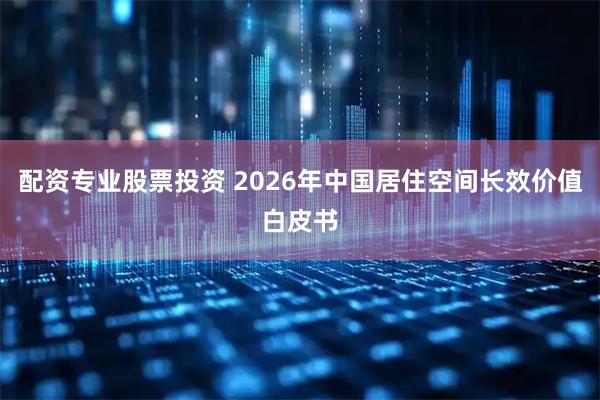 配资专业股票投资 2026年中国居住空间长效价值白皮书