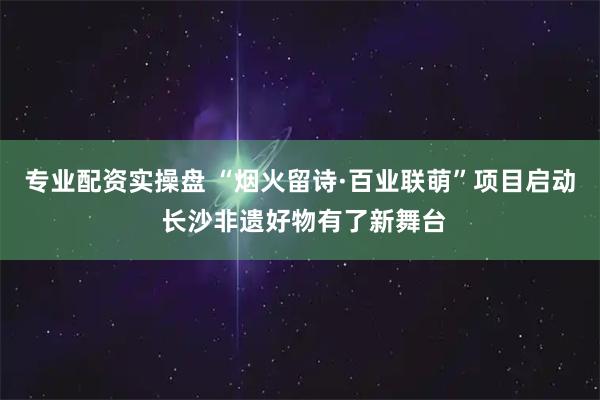 专业配资实操盘 “烟火留诗·百业联萌”项目启动 长沙非遗好物有了新舞台