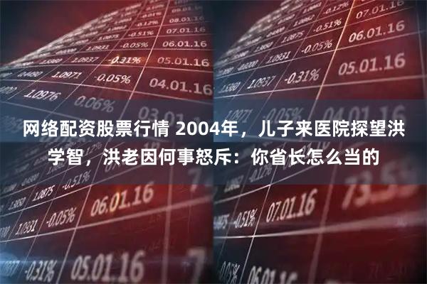 网络配资股票行情 2004年,儿子来医院探望洪学智,洪老因何事怒斥:你省长怎么当的