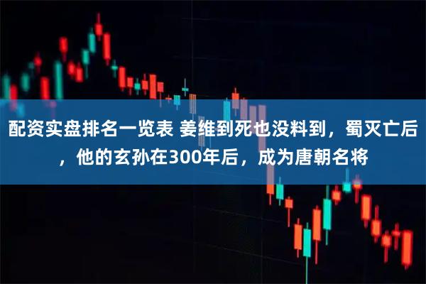 配资实盘排名一览表 姜维到死也没料到,蜀灭亡后,他的玄孙在300年后,成为唐朝名将