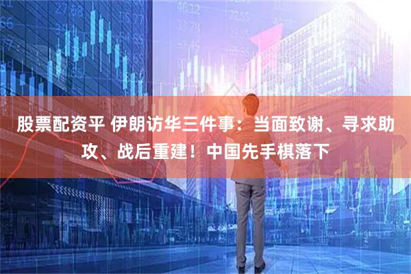 股票配资平 伊朗访华三件事：当面致谢、寻求助攻、战后重建！中国先手棋落下