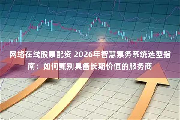 网络在线股票配资 2026年智慧票务系统选型指南：如何甄别具备长期价值的服务商