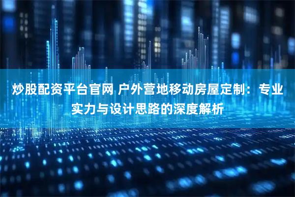 炒股配资平台官网 户外营地移动房屋定制：专业实力与设计思路的深度解析