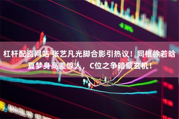 杠杆配资网站 张艺凡光脚合影引热议！同框徐若晗夏梦身高差惊人，C位之争暗藏玄机！